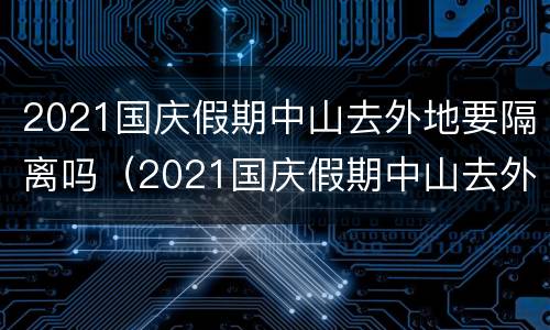 2021国庆假期中山去外地要隔离吗（2021国庆假期中山去外地要隔离吗今天）