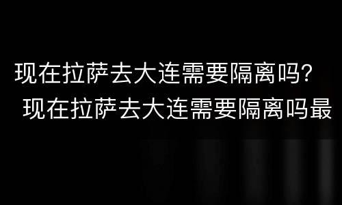 现在拉萨去大连需要隔离吗？ 现在拉萨去大连需要隔离吗最新消息