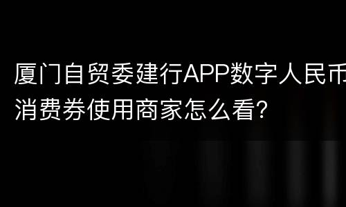 厦门自贸委建行APP数字人民币消费券使用商家怎么看？