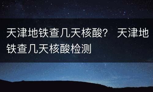 天津地铁查几天核酸？ 天津地铁查几天核酸检测