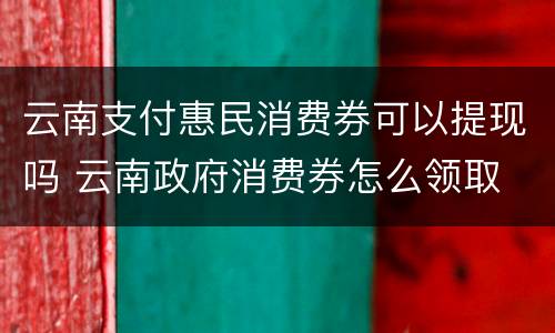 云南支付惠民消费券可以提现吗 云南政府消费券怎么领取
