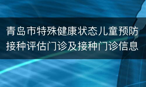 青岛市特殊健康状态儿童预防接种评估门诊及接种门诊信息一览表