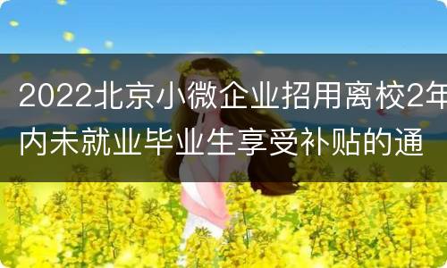 2022北京小微企业招用离校2年内未就业毕业生享受补贴的通知