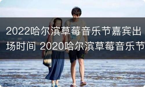 2022哈尔滨草莓音乐节嘉宾出场时间 2020哈尔滨草莓音乐节阵容