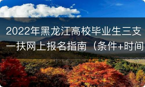2022年黑龙江高校毕业生三支一扶网上报名指南（条件+时间+入口）