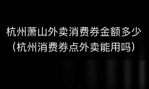 杭州萧山外卖消费券金额多少（杭州消费券点外卖能用吗）
