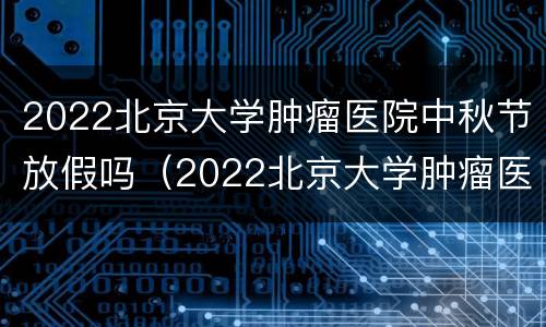 2022北京大学肿瘤医院中秋节放假吗（2022北京大学肿瘤医院中秋节放假吗）