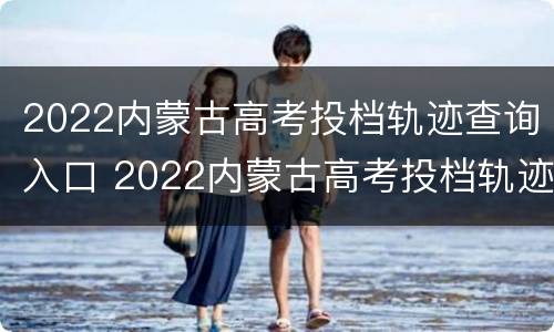 2022内蒙古高考投档轨迹查询入口 2022内蒙古高考投档轨迹查询入口在哪里