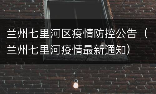 兰州七里河区疫情防控公告（兰州七里河疫情最新通知）