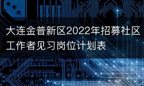 大连金普新区2022年招募社区工作者见习岗位计划表