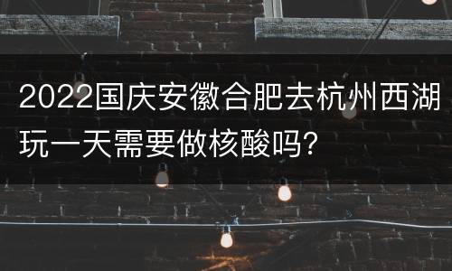 2022国庆安徽合肥去杭州西湖玩一天需要做核酸吗？