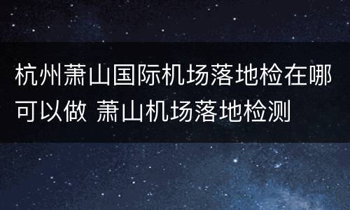 杭州萧山国际机场落地检在哪可以做 萧山机场落地检测