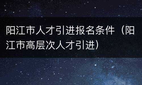 阳江市人才引进报名条件（阳江市高层次人才引进）