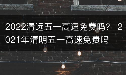 2022清远五一高速免费吗？ 2021年清明五一高速免费吗