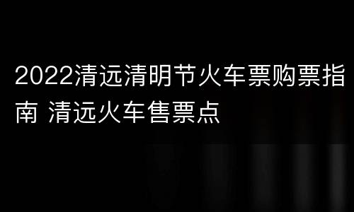 2022清远清明节火车票购票指南 清远火车售票点