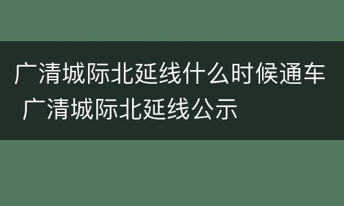 广清城际北延线什么时候通车 广清城际北延线公示
