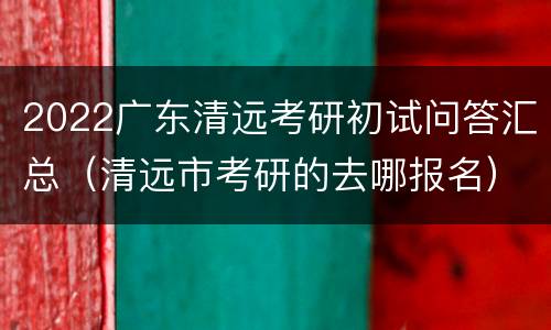 2022广东清远考研初试问答汇总（清远市考研的去哪报名）