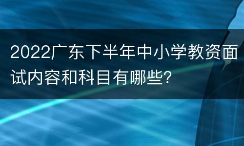 2022广东下半年中小学教资面试内容和科目有哪些？