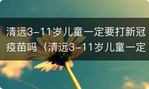 清远3-11岁儿童一定要打新冠疫苗吗（清远3-11岁儿童一定要打新冠疫苗吗为什么）