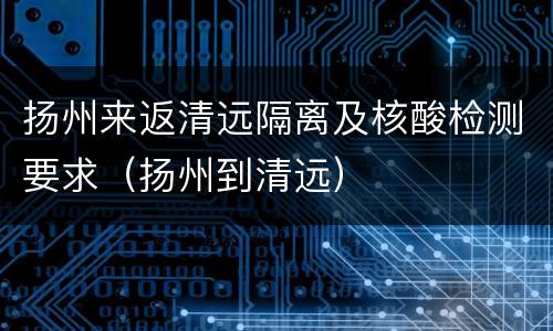 扬州来返清远隔离及核酸检测要求（扬州到清远）