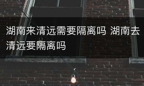 湖南来清远需要隔离吗 湖南去清远要隔离吗
