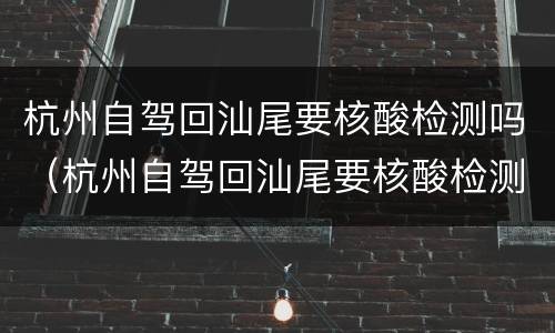 杭州自驾回汕尾要核酸检测吗（杭州自驾回汕尾要核酸检测吗现在）