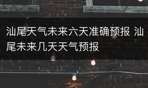 汕尾天气未来六天准确预报 汕尾未来几天天气预报