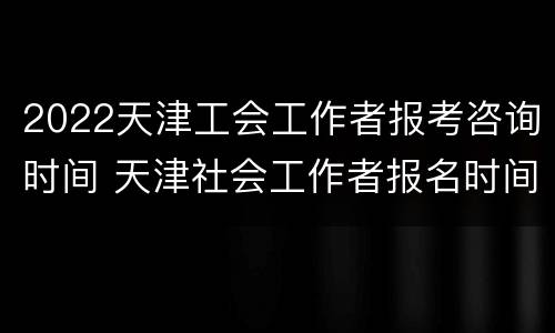2022天津工会工作者报考咨询时间 天津社会工作者报名时间2021