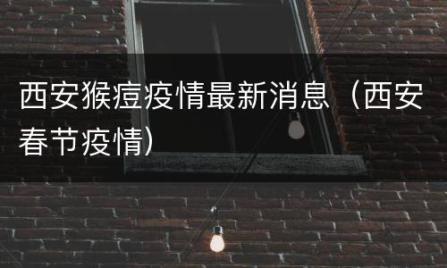 西安猴痘疫情最新消息（西安春节疫情）