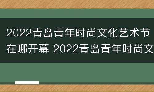 2022青岛青年时尚文化艺术节在哪开幕 2022青岛青年时尚文化艺术节在哪开幕呢
