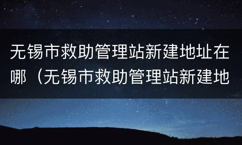 无锡市救助管理站新建地址在哪（无锡市救助管理站新建地址在哪儿）