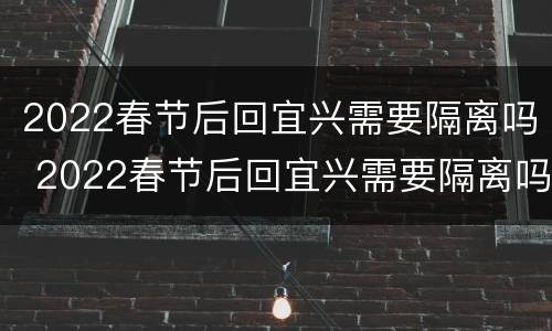 2022春节后回宜兴需要隔离吗 2022春节后回宜兴需要隔离吗现在