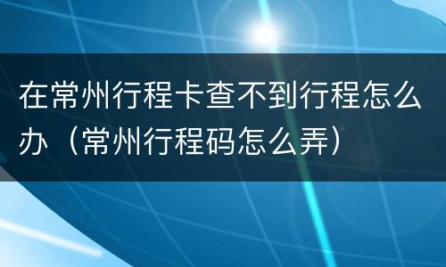 在常州行程卡查不到行程怎么办（常州行程码怎么弄）