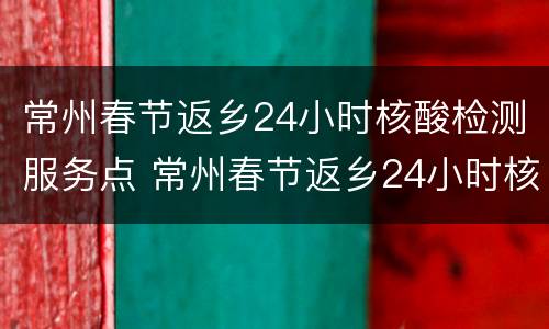 常州春节返乡24小时核酸检测服务点 常州春节返乡24小时核酸检测服务点在哪里