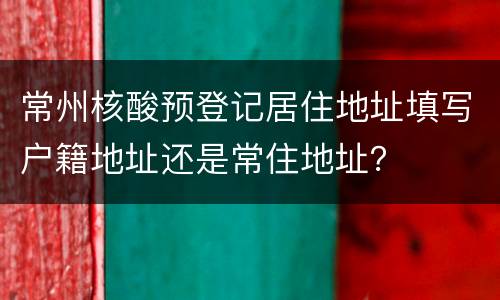 常州核酸预登记居住地址填写户籍地址还是常住地址？
