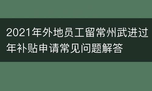 2021年外地员工留常州武进过年补贴申请常见问题解答