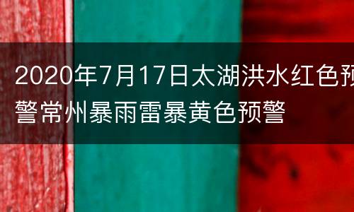 2020年7月17日太湖洪水红色预警常州暴雨雷暴黄色预警
