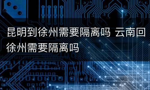 昆明到徐州需要隔离吗 云南回徐州需要隔离吗