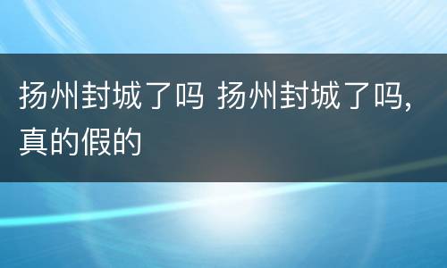 扬州封城了吗 扬州封城了吗,真的假的