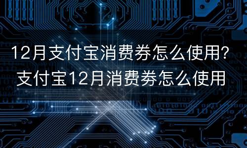 12月支付宝消费券怎么使用？ 支付宝12月消费劵怎么使用
