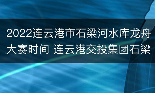 2022连云港市石梁河水库龙舟大赛时间 连云港交投集团石梁河水库