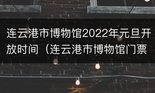 连云港市博物馆2022年元旦开放时间（连云港市博物馆门票）