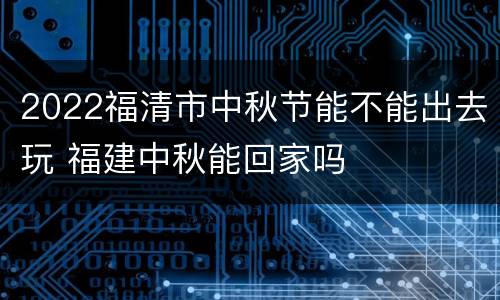 2022福清市中秋节能不能出去玩 福建中秋能回家吗