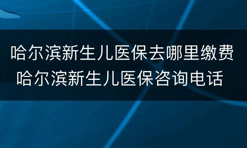 哈尔滨新生儿医保去哪里缴费 哈尔滨新生儿医保咨询电话