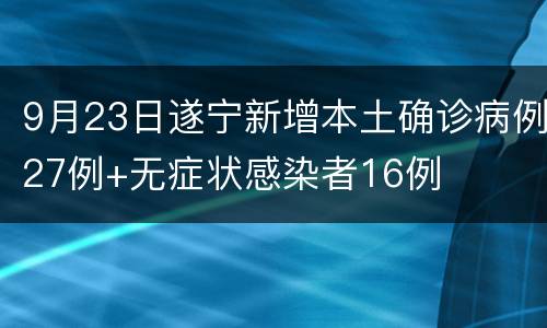 9月23日遂宁新增本土确诊病例27例+无症状感染者16例