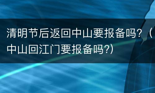 清明节后返回中山要报备吗?（中山回江门要报备吗?）