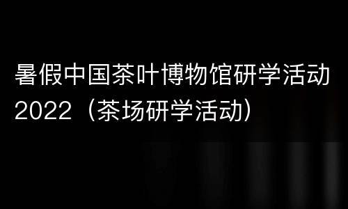 暑假中国茶叶博物馆研学活动2022（茶场研学活动）