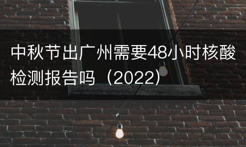 中秋节出广州需要48小时核酸检测报告吗（2022）