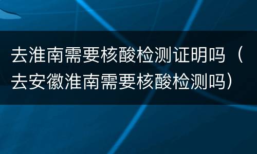 去淮南需要核酸检测证明吗（去安徽淮南需要核酸检测吗）