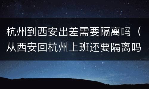 杭州到西安出差需要隔离吗（从西安回杭州上班还要隔离吗）
